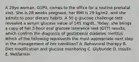 A 29yo woman, G1P0, comes to the office for a routine prenatal visit. She is 28 weeks pregnant, her BMI is 29 kg/m2, and she admits to poor dietary habits. A 50 g glucose challenge test revealed a serum glucose value of 145 mg/dL. Today, she brings a copy of her 3-hour oral glucose tolerance test (GTT) results, which confirm the diagnosis of gestational diabetes mellitus. Which of the following represents the most appropriate next step in the management of her condition? A. Behavioral therapy B. Diet modification and glucose monitoring C. Glyburide D. Insulin E. Metformin