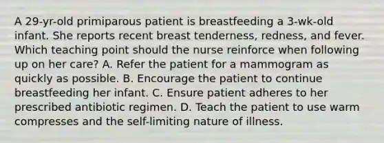 A 29-yr-old primiparous patient is breastfeeding a 3-wk-old infant. She reports recent breast tenderness, redness, and fever. Which teaching point should the nurse reinforce when following up on her care? A. Refer the patient for a mammogram as quickly as possible. B. Encourage the patient to continue breastfeeding her infant. C. Ensure patient adheres to her prescribed antibiotic regimen. D. Teach the patient to use warm compresses and the self-limiting nature of illness.