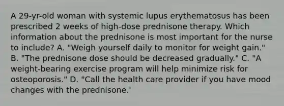 A 29-yr-old woman with systemic lupus erythematosus has been prescribed 2 weeks of high-dose prednisone therapy. Which information about the prednisone is most important for the nurse to include? A. "Weigh yourself daily to monitor for weight gain." B. "The prednisone dose should be decreased gradually." C. "A weight-bearing exercise program will help minimize risk for osteoporosis." D. "Call the health care provider if you have mood changes with the prednisone.'