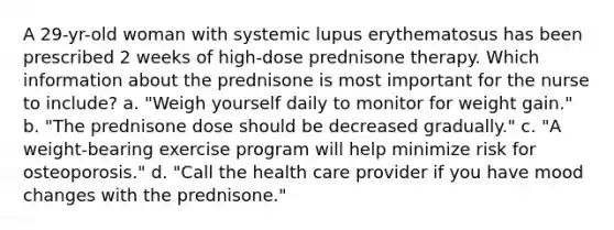 A 29-yr-old woman with systemic lupus erythematosus has been prescribed 2 weeks of high-dose prednisone therapy. Which information about the prednisone is most important for the nurse to include? a. "Weigh yourself daily to monitor for weight gain." b. "The prednisone dose should be decreased gradually." c. "A weight-bearing exercise program will help minimize risk for osteoporosis." d. "Call the health care provider if you have mood changes with the prednisone."