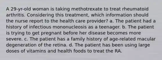 A 29-yr-old woman is taking methotrexate to treat rheumatoid arthritis. Considering this treatment, which information should the nurse report to the health care provider? a. The patient had a history of infectious mononucleosis as a teenager. b. The patient is trying to get pregnant before her disease becomes more severe. c. The patient has a family history of age-related macular degeneration of the retina. d. The patient has been using large doses of vitamins and health foods to treat the RA.