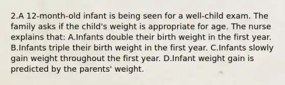 2.A 12-month-old infant is being seen for a well-child exam. The family asks if the child's weight is appropriate for age. The nurse explains that: A.Infants double their birth weight in the first year. B.Infants triple their birth weight in the first year. C.Infants slowly gain weight throughout the first year. D.Infant weight gain is predicted by the parents' weight.