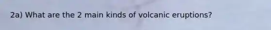 2a) What are the 2 main kinds of volcanic eruptions?