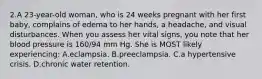 2.A 23-year-old woman, who is 24 weeks pregnant with her first baby, complains of edema to her hands, a headache, and visual disturbances. When you assess her vital signs, you note that her blood pressure is 160/94 mm Hg. She is MOST likely experiencing: A.eclampsia. B.preeclampsia. C.a hypertensive crisis. D.chronic water retention.