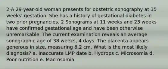 2-A 29-year-old woman presents for obstetric sonography at 35 weeks' gestation. She has a history of gestational diabetes in two prior pregnancies. 2 Sonograms at 11 weeks and 23 weeks have confirmed gestational age and have been otherwise unremarkable. The current examination reveals an average sonographic age of 38 weeks, 4 days. The placenta appears generous in size, measuring 6.2 cm. What is the most likely diagnosis? a. Inaccurate LMP date b. Hydrops c. Microsomia d. Poor nutrition e. Macrosomia