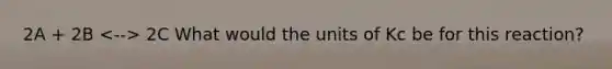 2A + 2B 2C What would the units of Kc be for this reaction?