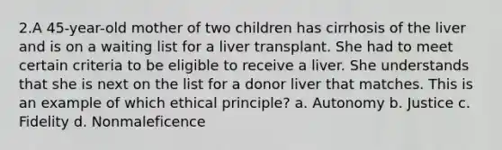 2.A 45-year-old mother of two children has cirrhosis of the liver and is on a waiting list for a liver transplant. She had to meet certain criteria to be eligible to receive a liver. She understands that she is next on the list for a donor liver that matches. This is an example of which ethical principle? a. Autonomy b. Justice c. Fidelity d. Nonmaleficence