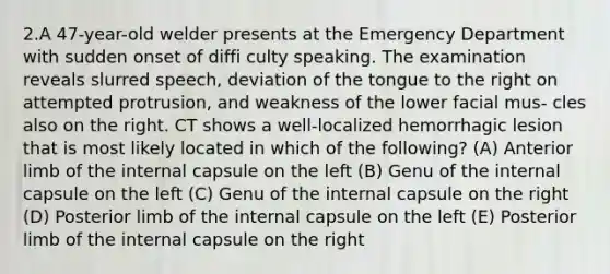 2.A 47-year-old welder presents at the Emergency Department with sudden onset of diffi culty speaking. The examination reveals slurred speech, deviation of the tongue to the right on attempted protrusion, and weakness of the lower facial mus- cles also on the right. CT shows a well-localized hemorrhagic lesion that is most likely located in which of the following? (A) Anterior limb of the internal capsule on the left (B) Genu of the internal capsule on the left (C) Genu of the internal capsule on the right (D) Posterior limb of the internal capsule on the left (E) Posterior limb of the internal capsule on the right