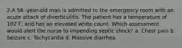 2.A 56 -year-old man is admitted to the emergency room with an acute attack of diverticulitis. The patient has a temperature of 102 F, and has an elevated white count. Which assessment would alert the nurse to impending septic shock? a. Chest pain b. Seizure c. Tachycardia d. Massive diarrhea