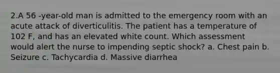 2.A 56 -year-old man is admitted to the emergency room with an acute attack of diverticulitis. The patient has a temperature of 102 F, and has an elevated white count. Which assessment would alert the nurse to impending septic shock? a. Chest pain b. Seizure c. Tachycardia d. Massive diarrhea