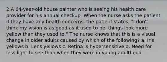 2.A 64-year-old house painter who is seeing his health care provider for his annual checkup. When the nurse asks the patient if they have any health concerns, the patient states, "I don't think my vision is as good as it used to be, things look more yellow than they used to." The nurse knows that this is a visual change in older adults caused by which of the following? a. Iris yellows b. Lens yellows c. Retina is hypersensitive d. Need for less light to see than when they were in young adulthood