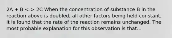 2A + B 2C When the concentration of substance B in the reaction above is doubled, all other factors being held constant, it is found that the rate of the reaction remains unchanged. The most probable explanation for this observation is that...