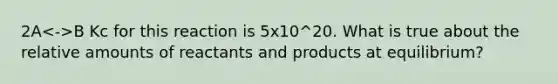 2A B Kc for this reaction is 5x10^20. What is true about the relative amounts of reactants and products at equilibrium?