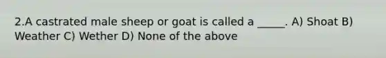 2.A castrated male sheep or goat is called a _____. A) Shoat B) Weather C) Wether D) None of the above