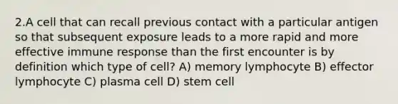 2.A cell that can recall previous contact with a particular antigen so that subsequent exposure leads to a more rapid and more effective immune response than the first encounter is by definition which type of cell? A) memory lymphocyte B) effector lymphocyte C) plasma cell D) stem cell