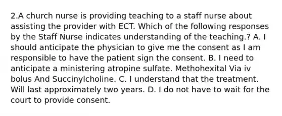 2.A church nurse is providing teaching to a staff nurse about assisting the provider with ECT. Which of the following responses by the Staff Nurse indicates understanding of the teaching.? A. I should anticipate the physician to give me the consent as I am responsible to have the patient sign the consent. B. I need to anticipate a ministering atropine sulfate. Methohexital Via iv bolus And Succinylcholine. C. I understand that the treatment. Will last approximately two years. D. I do not have to wait for the court to provide consent.