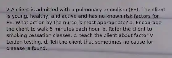 2.A client is admitted with a pulmonary embolism (PE). The client is young, healthy, and active and has no known risk factors for PE. What action by the nurse is most appropriate? a. Encourage the client to walk 5 minutes each hour. b. Refer the client to smoking cessation classes. c. teach the client about factor V Leiden testing. d. Tell the client that sometimes no cause for disease is found.