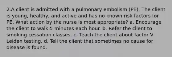 2.A client is admitted with a pulmonary embolism (PE). The client is young, healthy, and active and has no known risk factors for PE. What action by the nurse is most appropriate? a. Encourage the client to walk 5 minutes each hour. b. Refer the client to smoking cessation classes. c. Teach the client about factor V Leiden testing. d. Tell the client that sometimes no cause for disease is found.