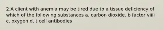 2.A client with anemia may be tired due to a tissue deficiency of which of the following substances a. carbon dioxide. b factor viiii c. oxygen d. t cell antibodies