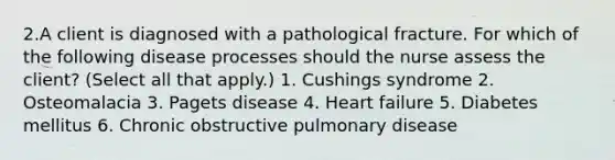 2.A client is diagnosed with a pathological fracture. For which of the following disease processes should the nurse assess the client? (Select all that apply.) 1. Cushings syndrome 2. Osteomalacia 3. Pagets disease 4. Heart failure 5. Diabetes mellitus 6. Chronic obstructive pulmonary disease