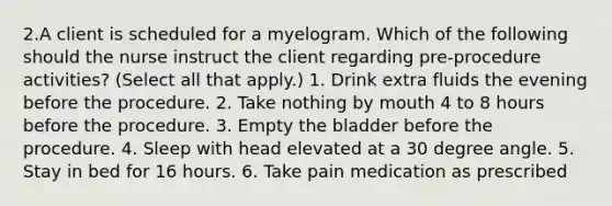 2.A client is scheduled for a myelogram. Which of the following should the nurse instruct the client regarding pre-procedure activities? (Select all that apply.) 1. Drink extra fluids the evening before the procedure. 2. Take nothing by mouth 4 to 8 hours before the procedure. 3. Empty the bladder before the procedure. 4. Sleep with head elevated at a 30 degree angle. 5. Stay in bed for 16 hours. 6. Take pain medication as prescribed