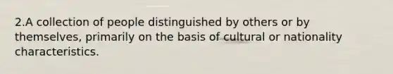 2.A collection of people distinguished by others or by themselves, primarily on the basis of cultural or nationality characteristics.