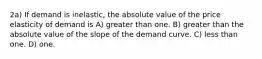 2a) If demand is inelastic, the absolute value of the price elasticity of demand is A) greater than one. B) greater than the absolute value of the slope of the demand curve. C) less than one. D) one.