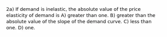 2a) If demand is inelastic, the absolute value of the price elasticity of demand is A) greater than one. B) greater than the absolute value of the slope of the demand curve. C) less than one. D) one.