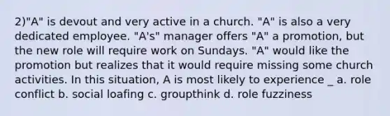 2)"A" is devout and very active in a church. "A" is also a very dedicated employee. "A's" manager offers "A" a promotion, but the new role will require work on Sundays. "A" would like the promotion but realizes that it would require missing some church activities. In this situation, A is most likely to experience _ a. role conflict b. social loafing c. groupthink d. role fuzziness