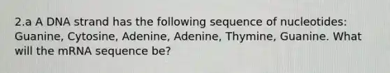 2.a A DNA strand has the following sequence of nucleotides: Guanine, Cytosine, Adenine, Adenine, Thymine, Guanine. What will the mRNA sequence be?