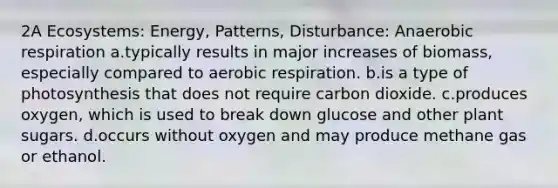 2A Ecosystems: Energy, Patterns, Disturbance: Anaerobic respiration a.typically results in major increases of biomass, especially compared to aerobic respiration. b.is a type of photosynthesis that does not require carbon dioxide. c.produces oxygen, which is used to break down glucose and other plant sugars. d.occurs without oxygen and may produce methane gas or ethanol.