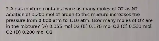 2.A gas mixture contains twice as many moles of O2 as N2 Addition of 0.200 mol of argon to this mixture increases the pressure from 0.800 atm to 1.10 atm. How many moles of O2 are in the mixture? (A) 0.355 mol O2 (B) 0.178 mol O2 (C) 0.533 mol O2 (D) 0.200 mol O2