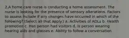 2.A home care nurse is conducting a home assessment. The nurse is looking for the presence of sensory alterations. Factors to assess include if any changes have occurred in which of the following? (Select all that apply.) a. Activities of ADLs b. Health promotion c. Has person had visitors d. Is person wearing hearing aids and glasses e. Ability to follow a conversation