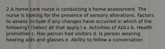 2.A home care nurse is conducting a home assessment. The nurse is looking for the presence of sensory alterations. Factors to assess include if any changes have occurred in which of the following? (Select all that apply.) a. Activities of ADLs b. Health promotion c. Has person had visitors d. Is person wearing hearing aids and glasses e. Ability to follow a conversation