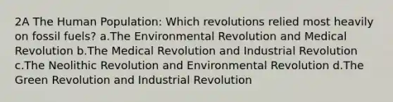 2A The Human Population: Which revolutions relied most heavily on fossil fuels? a.The Environmental Revolution and Medical Revolution b.The Medical Revolution and Industrial Revolution c.The Neolithic Revolution and Environmental Revolution d.The Green Revolution and Industrial Revolution