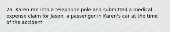 2a. Karen ran into a telephone pole and submitted a medical expense claim for Jason, a passenger in Karen's car at the time of the accident.