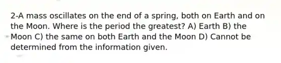 2-A mass oscillates on the end of a spring, both on Earth and on the Moon. Where is the period the greatest? A) Earth B) the Moon C) the same on both Earth and the Moon D) Cannot be determined from the information given.