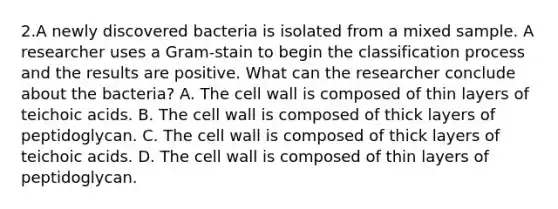 2.A newly discovered bacteria is isolated from a mixed sample. A researcher uses a Gram-stain to begin the classification process and the results are positive. What can the researcher conclude about the bacteria? A. The cell wall is composed of thin layers of teichoic acids. B. The cell wall is composed of thick layers of peptidoglycan. C. The cell wall is composed of thick layers of teichoic acids. D. The cell wall is composed of thin layers of peptidoglycan.