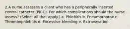 2.A nurse assesses a client who has a peripherally inserted central catheter (PICC). For which complications should the nurse assess? (Select all that apply.) a. Phlebitis b. Pneumothorax c. Thrombophlebitis d. Excessive bleeding e. Extravasation