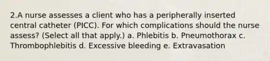 2.A nurse assesses a client who has a peripherally inserted central catheter (PICC). For which complications should the nurse assess? (Select all that apply.) a. Phlebitis b. Pneumothorax c. Thrombophlebitis d. Excessive bleeding e. Extravasation