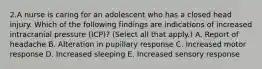 2.A nurse is caring for an adolescent who has a closed head injury. Which of the following findings are indications of increased intracranial pressure (ICP)? (Select all that apply.) A. Report of headache B. Alteration in pupillary response C. Increased motor response D. Increased sleeping E. Increased sensory response