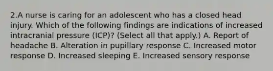 2.A nurse is caring for an adolescent who has a closed head injury. Which of the following findings are indications of increased intracranial pressure (ICP)? (Select all that apply.) A. Report of headache B. Alteration in pupillary response C. Increased motor response D. Increased sleeping E. Increased sensory response