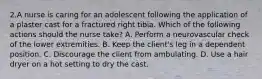 2.A nurse is caring for an adolescent following the application of a plaster cast for a fractured right tibia. Which of the following actions should the nurse take? A. Perform a neurovascular check of the lower extremities. B. Keep the client's leg in a dependent position. C. Discourage the client from ambulating. D. Use a hair dryer on a hot setting to dry the cast.