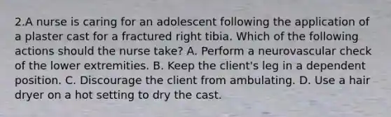 2.A nurse is caring for an adolescent following the application of a plaster cast for a fractured right tibia. Which of the following actions should the nurse take? A. Perform a neurovascular check of the lower extremities. B. Keep the client's leg in a dependent position. C. Discourage the client from ambulating. D. Use a hair dryer on a hot setting to dry the cast.