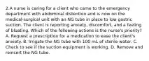 2.A nurse is caring for a client who came to the emergency department with abdominal distention and is now on the medical-surgical unit with an NG tube in place to low gastric suction. The client is reporting anxiety, discomfort, and a feeling of bloating. Which of the following actions is the nurse's priority? A. Request a prescription for a medication to ease the client's anxiety. B. Irrigate the NG tube with 100 mL of sterile water. C. Check to see if the suction equipment is working. D. Remove and reinsert the NG tube.