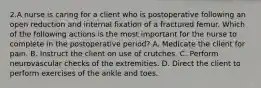 2.A nurse is caring for a client who is postoperative following an open reduction and internal fixation of a fractured femur. Which of the following actions is the most important for the nurse to complete in the postoperative period? A. Medicate the client for pain. B. Instruct the client on use of crutches. C. Perform neurovascular checks of the extremities. D. Direct the client to perform exercises of the ankle and toes.