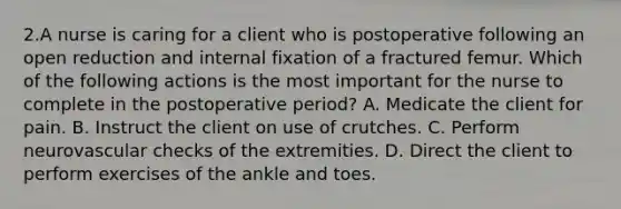 2.A nurse is caring for a client who is postoperative following an open reduction and internal fixation of a fractured femur. Which of the following actions is the most important for the nurse to complete in the postoperative period? A. Medicate the client for pain. B. Instruct the client on use of crutches. C. Perform neurovascular checks of the extremities. D. Direct the client to perform exercises of the ankle and toes.