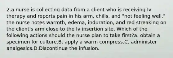 2.a nurse is collecting data from a client who is receiving Iv therapy and reports pain in his arm, chills, and "not feeling well." the nurse notes warmth, edema, induration, and red streaking on the client's arm close to the Iv insertion site. Which of the following actions should the nurse plan to take first?a. obtain a specimen for culture.B. apply a warm compress.C. administer analgesics.D.Discontinue the infusion.