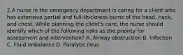 2.A nurse in the emergency department is caring for a client who has extensive partial and full-thickness burns of the head, neck, and chest. While planning the client's care, the nurse should identify which of the following risks as the priority for assessment and intervention? A. Airway obstruction B. Infection C. Fluid imbalance D. Paralytic ileus