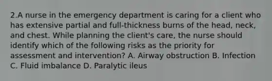 2.A nurse in the emergency department is caring for a client who has extensive partial and full-thickness burns of the head, neck, and chest. While planning the client's care, the nurse should identify which of the following risks as the priority for assessment and intervention? A. Airway obstruction B. Infection C. Fluid imbalance D. Paralytic ileus